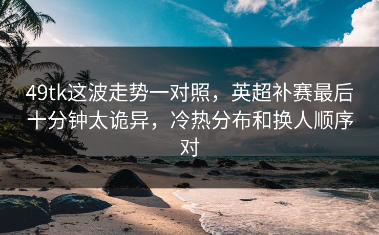49tk这波走势一对照，英超补赛最后十分钟太诡异，冷热分布和换人顺序对