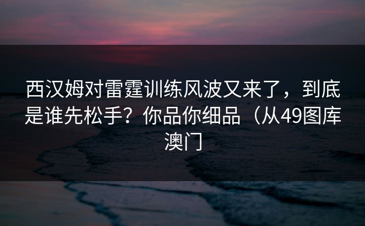 西汉姆对雷霆训练风波又来了，到底是谁先松手？你品你细品（从49图库澳门