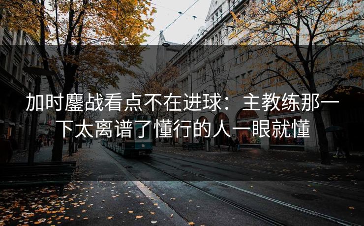加时鏖战看点不在进球：主教练那一下太离谱了懂行的人一眼就懂