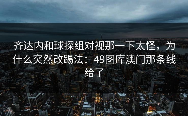 齐达内和球探组对视那一下太怪，为什么突然改踢法：49图库澳门那条线给了