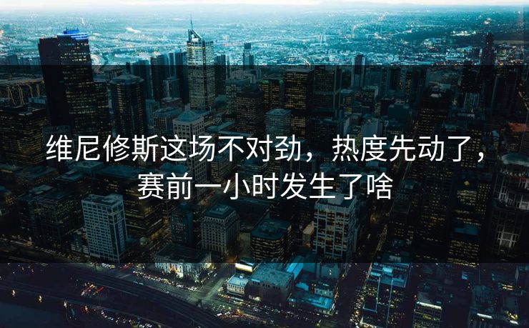 维尼修斯这场不对劲，热度先动了，赛前一小时发生了啥