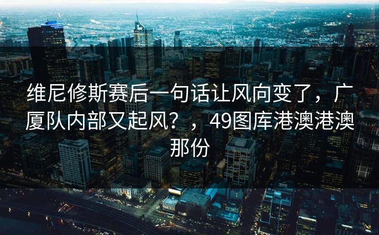 维尼修斯赛后一句话让风向变了，广厦队内部又起风？，49图库港澳港澳那份