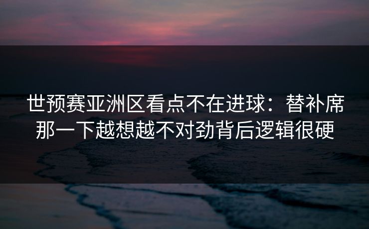 世预赛亚洲区看点不在进球：替补席那一下越想越不对劲背后逻辑很硬