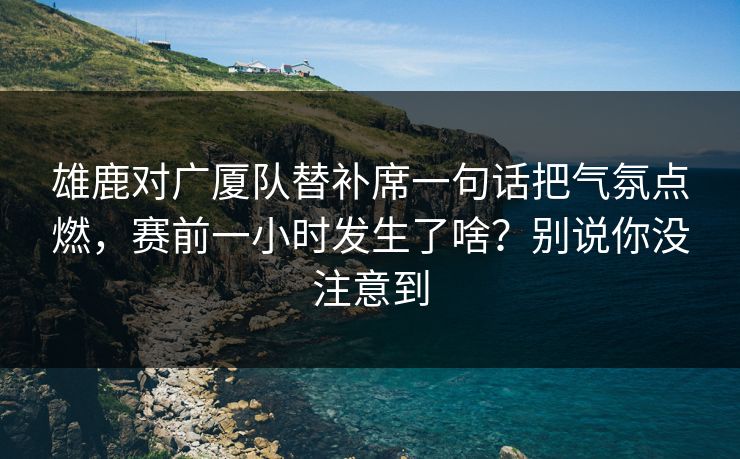 雄鹿对广厦队替补席一句话把气氛点燃，赛前一小时发生了啥？别说你没注意到