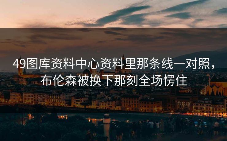 49图库资料中心资料里那条线一对照，布伦森被换下那刻全场愣住