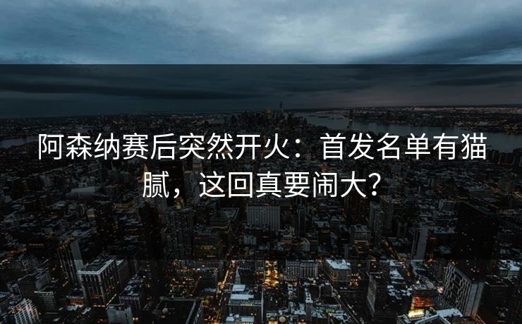 阿森纳赛后突然开火：首发名单有猫腻，这回真要闹大？