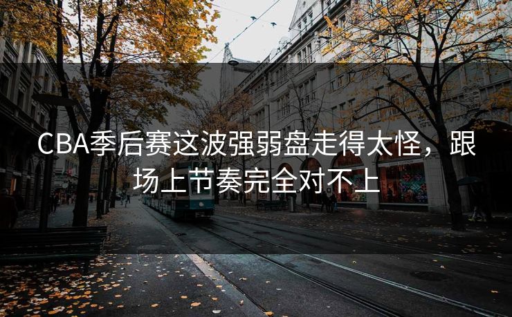 CBA季后赛这波强弱盘走得太怪，跟场上节奏完全对不上