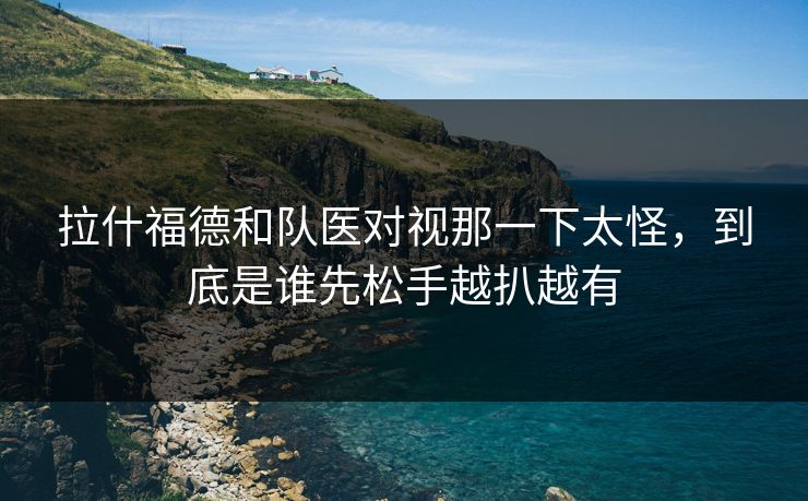 拉什福德和队医对视那一下太怪，到底是谁先松手越扒越有