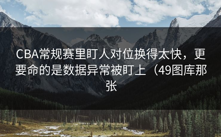 CBA常规赛里盯人对位换得太快，更要命的是数据异常被盯上（49图库那张