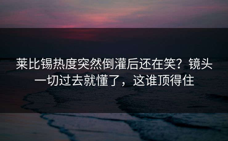 莱比锡热度突然倒灌后还在笑？镜头一切过去就懂了，这谁顶得住