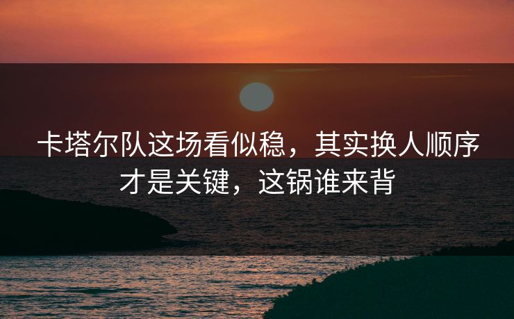 卡塔尔队这场看似稳，其实换人顺序才是关键，这锅谁来背