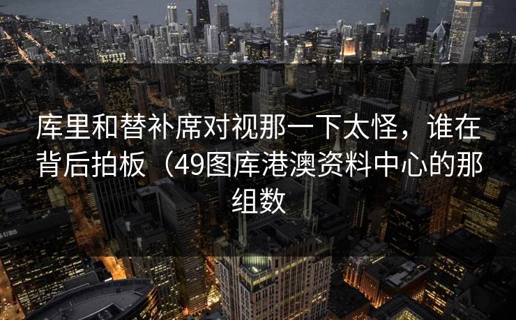 库里和替补席对视那一下太怪，谁在背后拍板（49图库港澳资料中心的那组数