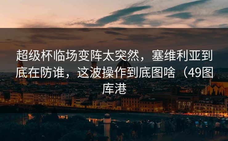 超级杯临场变阵太突然，塞维利亚到底在防谁，这波操作到底图啥（49图库港