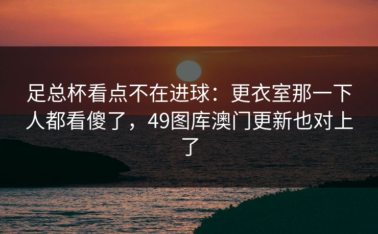 足总杯看点不在进球：更衣室那一下人都看傻了，49图库澳门更新也对上了