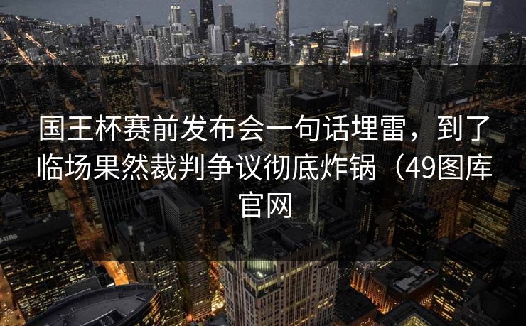 国王杯赛前发布会一句话埋雷，到了临场果然裁判争议彻底炸锅（49图库官网
