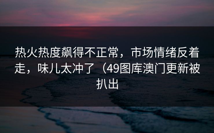 热火热度飙得不正常,市场情绪反着走,味儿太冲了(49图库澳门更新被扒出 热火热度飙得不正常,市场情绪反着走,味儿太冲了(49图库澳门更新被扒出