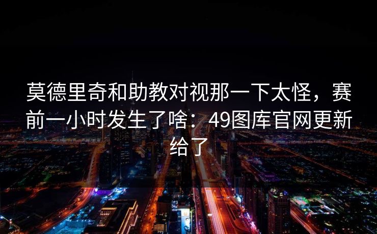 莫德里奇和助教对视那一下太怪，赛前一小时发生了啥：49图库官网更新给了