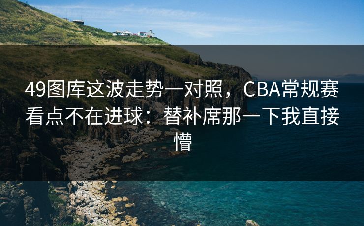 49图库这波走势一对照，CBA常规赛看点不在进球：替补席那一下我直接懵