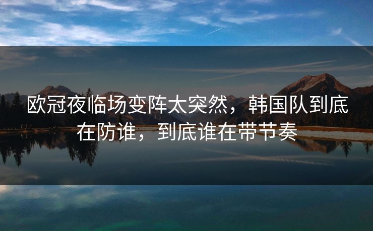 欧冠夜临场变阵太突然，韩国队到底在防谁，到底谁在带节奏