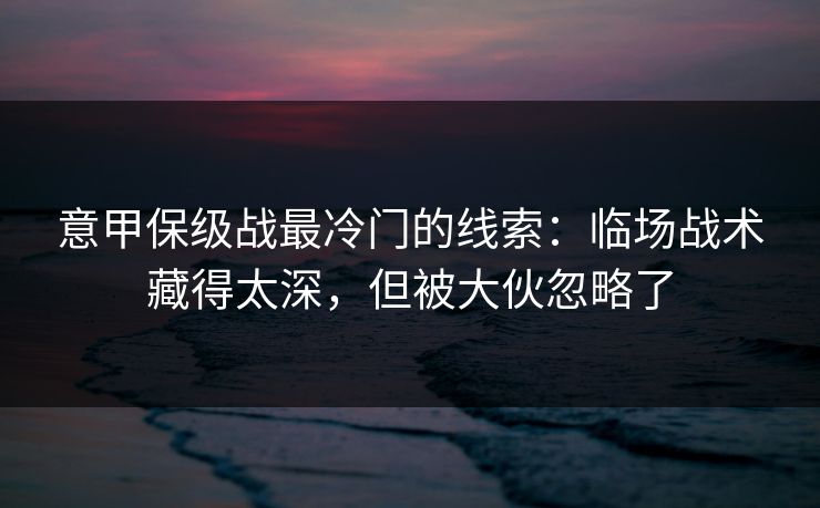意甲保级战最冷门的线索：临场战术藏得太深，但被大伙忽略了