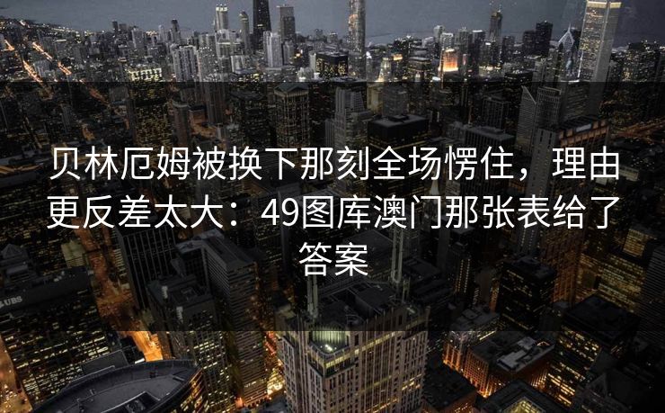 贝林厄姆被换下那刻全场愣住，理由更反差太大：49图库澳门那张表给了答案