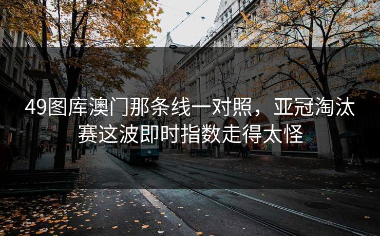 49图库澳门那条线一对照，亚冠淘汰赛这波即时指数走得太怪