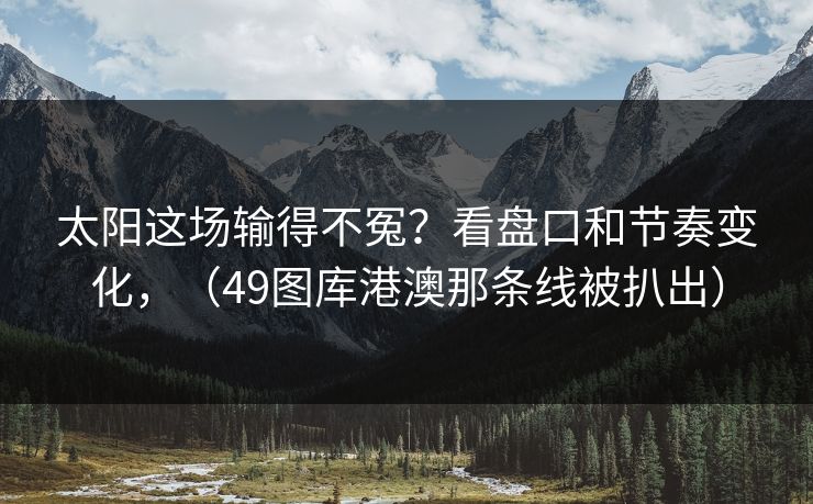 太阳这场输得不冤?看盘口和节奏变化,(49图库港澳那条线被扒出) 太阳这场输得不冤?看盘口和节奏变化,(49图库港澳那条线被扒出)