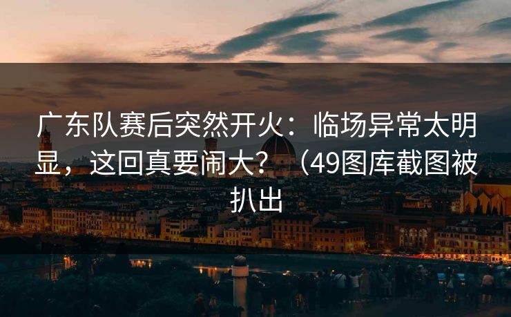 广东队赛后突然开火：临场异常太明显，这回真要闹大？（49图库截图被扒出