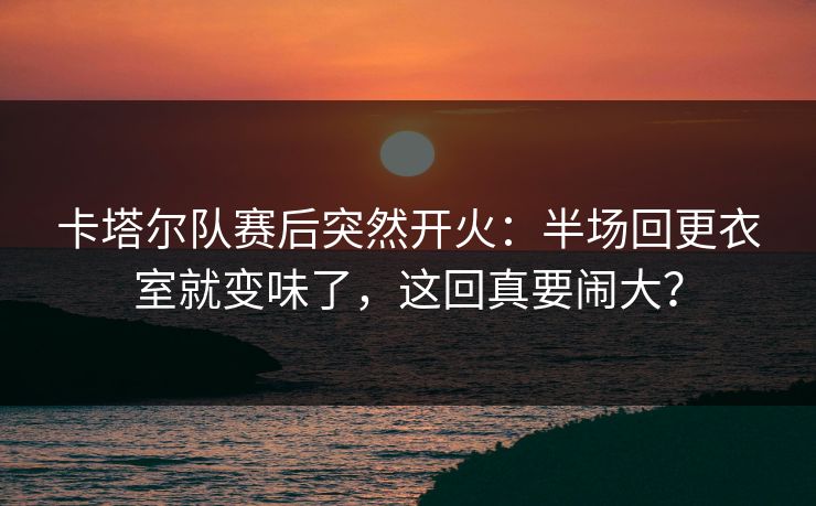 卡塔尔队赛后突然开火：半场回更衣室就变味了，这回真要闹大？