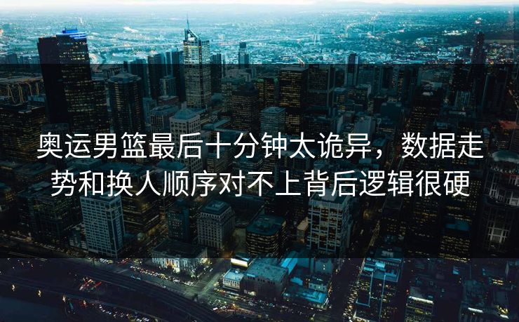奥运男篮最后十分钟太诡异，数据走势和换人顺序对不上背后逻辑很硬