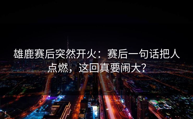 雄鹿赛后突然开火:赛后一句话把人点燃,这回真要闹大? 雄鹿赛后突然开火:赛后一句话把人点燃,这回真要闹大?