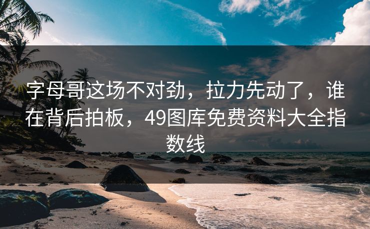 字母哥这场不对劲，拉力先动了，谁在背后拍板，49图库免费资料大全指数线