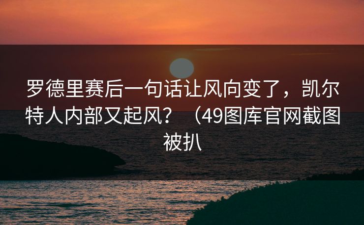 罗德里赛后一句话让风向变了，凯尔特人内部又起风？（49图库官网截图被扒