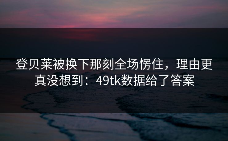 登贝莱被换下那刻全场愣住，理由更真没想到：49tk数据给了答案