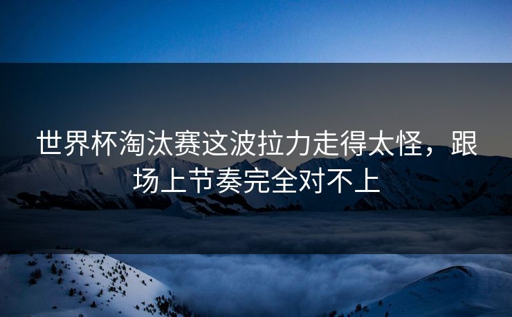世界杯淘汰赛这波拉力走得太怪，跟场上节奏完全对不上