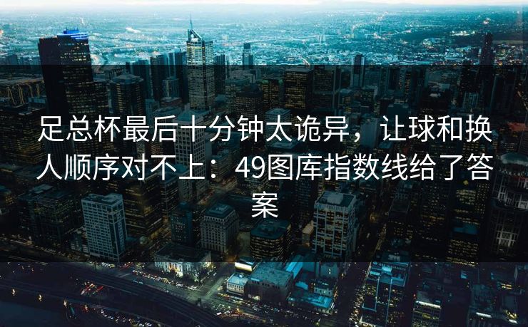 足总杯最后十分钟太诡异，让球和换人顺序对不上：49图库指数线给了答案