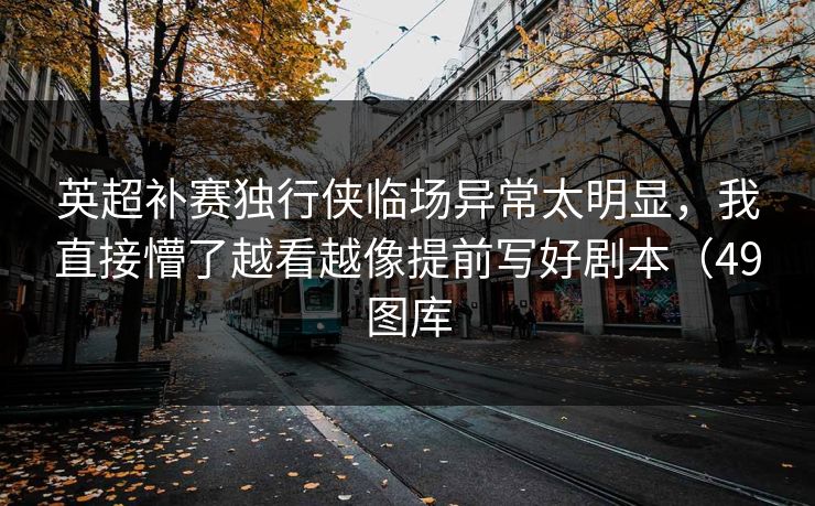 英超补赛独行侠临场异常太明显，我直接懵了越看越像提前写好剧本（49图库