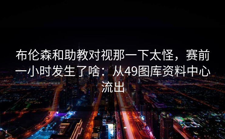 布伦森和助教对视那一下太怪，赛前一小时发生了啥：从49图库资料中心流出