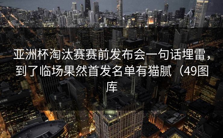 亚洲杯淘汰赛赛前发布会一句话埋雷，到了临场果然首发名单有猫腻（49图库
