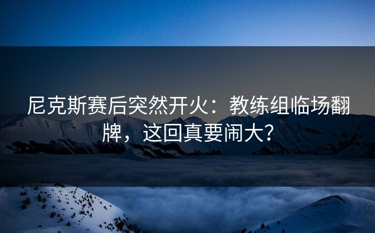 尼克斯赛后突然开火：教练组临场翻牌，这回真要闹大？