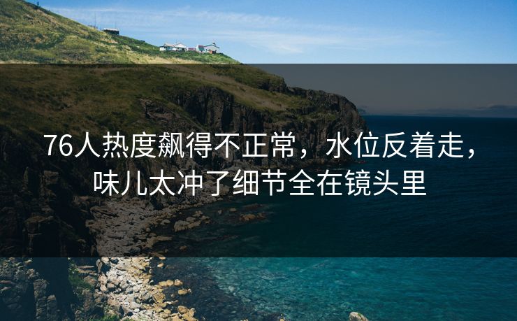 76人热度飙得不正常，水位反着走，味儿太冲了细节全在镜头里