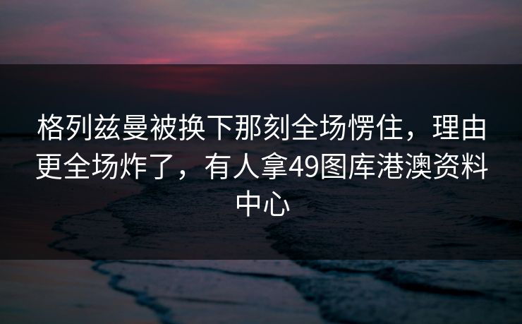 格列兹曼被换下那刻全场愣住，理由更全场炸了，有人拿49图库港澳资料中心