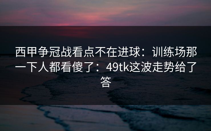 西甲争冠战看点不在进球：训练场那一下人都看傻了：49tk这波走势给了答