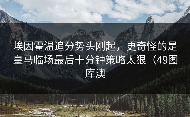 埃因霍温追分势头刚起，更奇怪的是皇马临场最后十分钟策略太狠（49图库澳