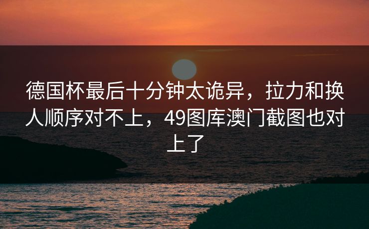 德国杯最后十分钟太诡异,拉力和换人顺序对不上,49图库澳门截图也对上了 德国杯最后十分钟太诡异,拉力和换人顺序对不上,49图库澳门截图也对上了