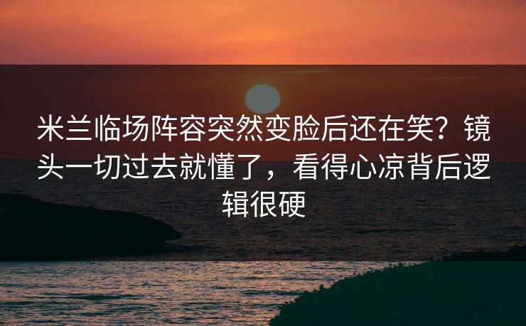 米兰临场阵容突然变脸后还在笑？镜头一切过去就懂了，看得心凉背后逻辑很硬