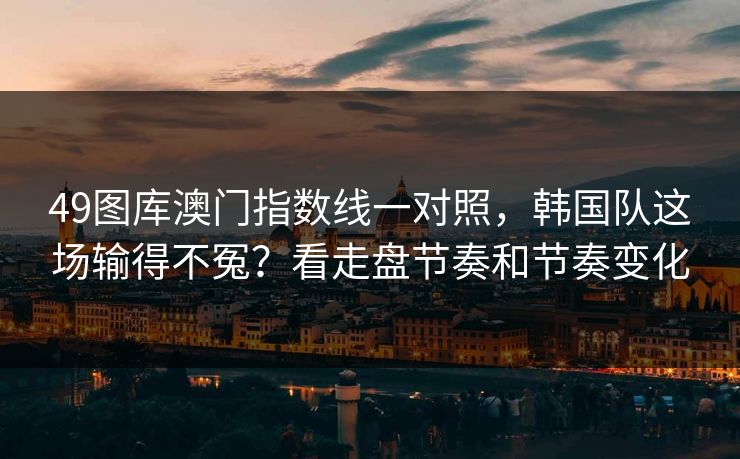 49图库澳门指数线一对照，韩国队这场输得不冤？看走盘节奏和节奏变化