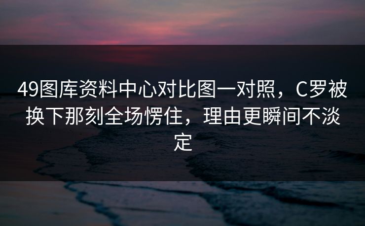 49图库资料中心对比图一对照，C罗被换下那刻全场愣住，理由更瞬间不淡定