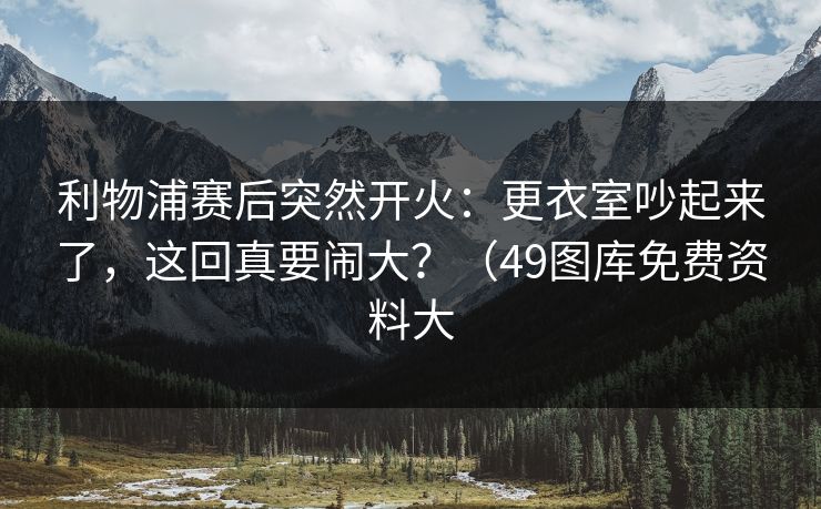 利物浦赛后突然开火：更衣室吵起来了，这回真要闹大？（49图库免费资料大