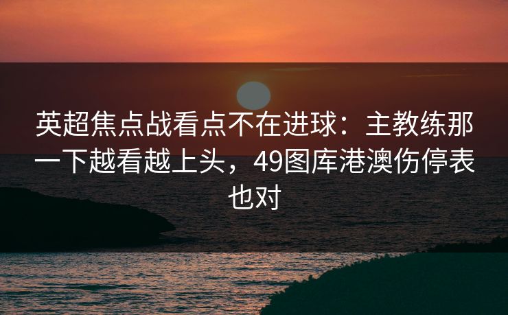 英超焦点战看点不在进球：主教练那一下越看越上头，49图库港澳伤停表也对